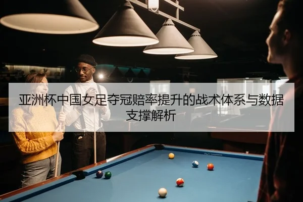亚洲杯中国女足夺冠赔率提升的战术体系与数据支撑解析